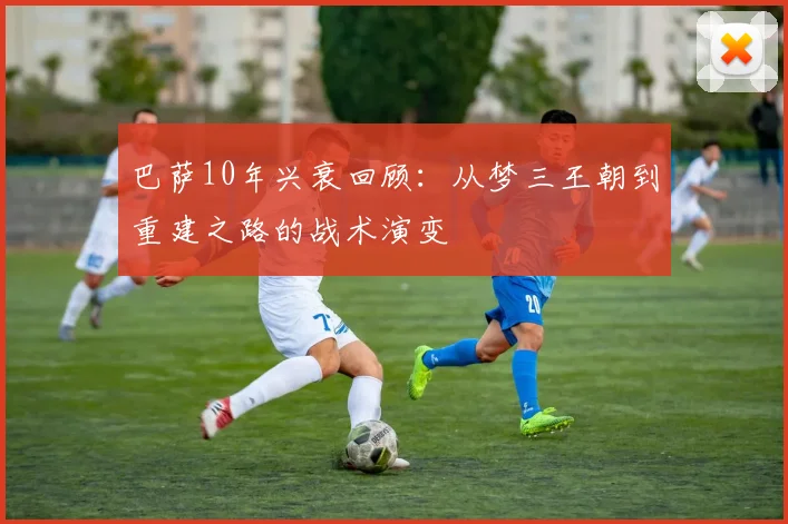 巴萨10年兴衰回顾:从梦三王朝到重建之路的战术演变