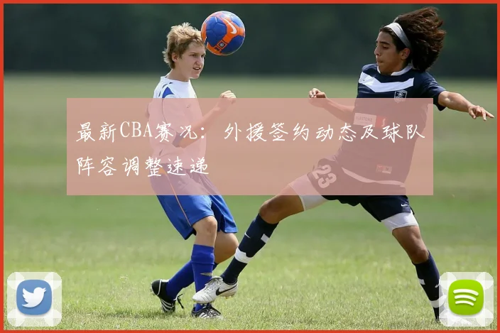 最新CBA赛况：外援签约动态及球队阵容调整速递