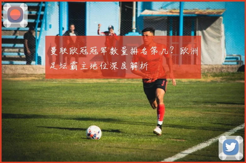 曼联欧冠冠军数量排名第几？欧洲足坛霸主地位深度解析
